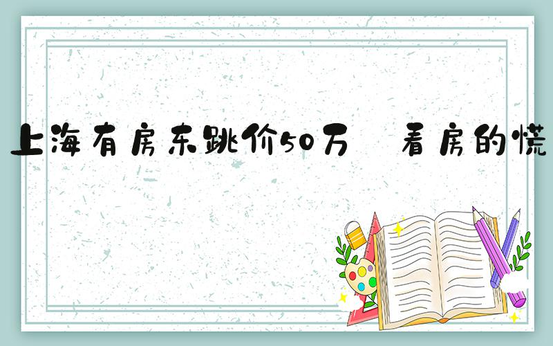 上海有房东跳价50万 看房的慌了